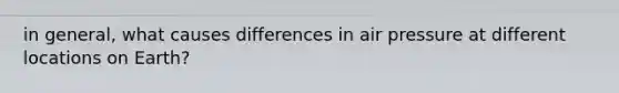 in general, what causes differences in air pressure at different locations on Earth?