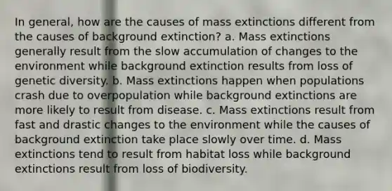 In general, how are the causes of mass extinctions different from the causes of background extinction? a. Mass extinctions generally result from the slow accumulation of changes to the environment while background extinction results from loss of genetic diversity. b. Mass extinctions happen when populations crash due to overpopulation while background extinctions are more likely to result from disease. c. Mass extinctions result from fast and drastic changes to the environment while the causes of background extinction take place slowly over time. d. Mass extinctions tend to result from habitat loss while background extinctions result from loss of biodiversity.