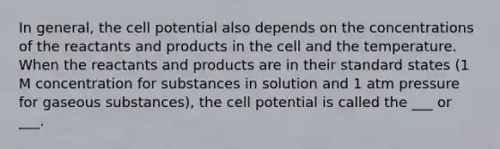 In general, the cell potential also depends on the concentrations of the reactants and products in the cell and the temperature. When the reactants and products are in their standard states (1 M concentration for substances in solution and 1 atm pressure for gaseous substances), the cell potential is called the ___ or ___.