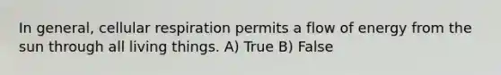 In general, cellular respiration permits a flow of energy from the sun through all living things. A) True B) False