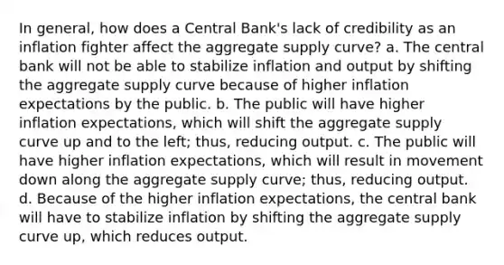 In​ general, how does a Central​ Bank's lack of credibility as an inflation fighter affect the aggregate supply​ curve? a. The central bank will not be able to stabilize inflation and output by shifting the aggregate supply curve because of higher inflation expectations by the public. b. The public will have higher inflation​ expectations, which will shift the aggregate supply curve up and to the​ left; thus, reducing output. c. The public will have higher inflation​ expectations, which will result in movement down along the aggregate supply​ curve; thus, reducing output. d. Because of the higher inflation​ expectations, the central bank will have to stabilize inflation by shifting the aggregate supply curve​ up, which reduces output.