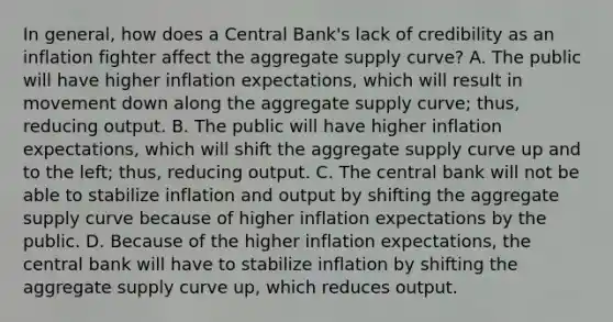 In​ general, how does a Central​ Bank's lack of credibility as an inflation fighter affect the aggregate supply​ curve? A. The public will have higher inflation​ expectations, which will result in movement down along the aggregate supply​ curve; thus, reducing output. B. The public will have higher inflation​ expectations, which will shift the aggregate supply curve up and to the​ left; thus, reducing output. C. The central bank will not be able to stabilize inflation and output by shifting the aggregate supply curve because of higher inflation expectations by the public. D. Because of the higher inflation​ expectations, the central bank will have to stabilize inflation by shifting the aggregate supply curve​ up, which reduces output.