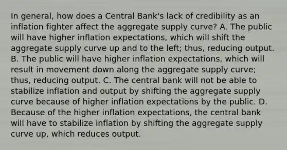 In​ general, how does a Central​ Bank's lack of credibility as an inflation fighter affect the aggregate supply​ curve? A. The public will have higher inflation​ expectations, which will shift the aggregate supply curve up and to the​ left; thus, reducing output. B. The public will have higher inflation​ expectations, which will result in movement down along the aggregate supply​ curve; thus, reducing output. C. The central bank will not be able to stabilize inflation and output by shifting the aggregate supply curve because of higher inflation expectations by the public. D. Because of the higher inflation​ expectations, the central bank will have to stabilize inflation by shifting the aggregate supply curve​ up, which reduces output.