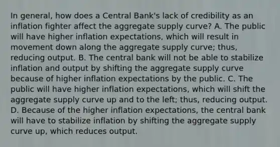 In​ general, how does a Central​ Bank's lack of credibility as an inflation fighter affect the aggregate supply​ curve? A. The public will have higher inflation​ expectations, which will result in movement down along the aggregate supply​ curve; thus, reducing output. B. The central bank will not be able to stabilize inflation and output by shifting the aggregate supply curve because of higher inflation expectations by the public. C. The public will have higher inflation​ expectations, which will shift the aggregate supply curve up and to the​ left; thus, reducing output. D. Because of the higher inflation​ expectations, the central bank will have to stabilize inflation by shifting the aggregate supply curve​ up, which reduces output.