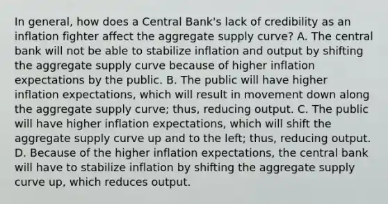 In​ general, how does a Central​ Bank's lack of credibility as an inflation fighter affect the aggregate supply​ curve? A. The central bank will not be able to stabilize inflation and output by shifting the aggregate supply curve because of higher inflation expectations by the public. B. The public will have higher inflation​ expectations, which will result in movement down along the aggregate supply​ curve; thus, reducing output. C. The public will have higher inflation​ expectations, which will shift the aggregate supply curve up and to the​ left; thus, reducing output. D. Because of the higher inflation​ expectations, the central bank will have to stabilize inflation by shifting the aggregate supply curve​ up, which reduces output.