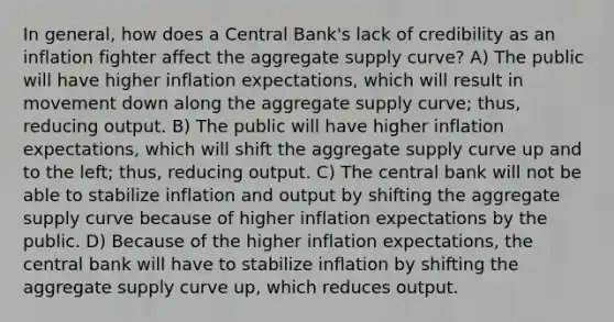 In​ general, how does a Central​ Bank's lack of credibility as an inflation fighter affect the aggregate supply​ curve? A) The public will have higher inflation​ expectations, which will result in movement down along the aggregate supply​ curve; thus, reducing output. B) The public will have higher inflation​ expectations, which will shift the aggregate supply curve up and to the​ left; thus, reducing output. C) The central bank will not be able to stabilize inflation and output by shifting the aggregate supply curve because of higher inflation expectations by the public. D) Because of the higher inflation​ expectations, the central bank will have to stabilize inflation by shifting the aggregate supply curve​ up, which reduces output.