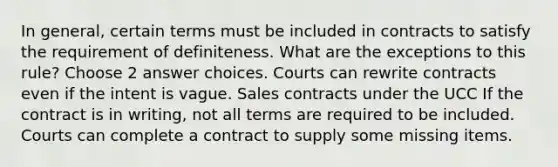 In general, certain terms must be included in contracts to satisfy the requirement of definiteness. What are the exceptions to this rule? Choose 2 answer choices. Courts can rewrite contracts even if the intent is vague. Sales contracts under the UCC If the contract is in writing, not all terms are required to be included. Courts can complete a contract to supply some missing items.