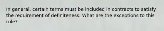 In general, certain terms must be included in contracts to satisfy the requirement of definiteness. What are the exceptions to this rule?