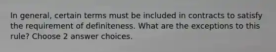 In general, certain terms must be included in contracts to satisfy the requirement of definiteness. What are the exceptions to this rule? Choose 2 answer choices.