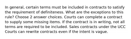 In general, certain terms must be included in contracts to satisfy the requirement of definiteness. What are the exceptions to this rule? Choose 2 answer choices. Courts can complete a contract to supply some missing items. If the contract is in writing, not all terms are required to be included. Sales contracts under the UCC Courts can rewrite contracts even if the intent is vague.