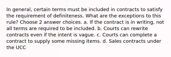 In general, certain terms must be included in contracts to satisfy the requirement of definiteness. What are the exceptions to this rule? Choose 2 answer choices. a. If the contract is in writing, not all terms are required to be included. b. Courts can rewrite contracts even if the intent is vague. c. Courts can complete a contract to supply some missing items. d. Sales contracts under the UCC