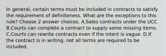 In general, certain terms must be included in contracts to satisfy the requirement of definiteness. What are the exceptions to this rule? Choose 2 answer choices. A.Sales contracts under the UCC B.Courts can complete a contract to supply some missing items. C.Courts can rewrite contracts even if the intent is vague. D.If the contract is in writing, not all terms are required to be included.