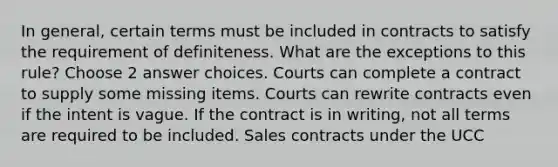 In general, certain terms must be included in contracts to satisfy the requirement of definiteness. What are the exceptions to this rule? Choose 2 answer choices. Courts can complete a contract to supply some missing items. Courts can rewrite contracts even if the intent is vague. If the contract is in writing, not all terms are required to be included. Sales contracts under the UCC