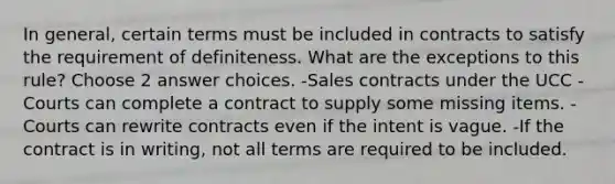 In general, certain terms must be included in contracts to satisfy the requirement of definiteness. What are the exceptions to this rule? Choose 2 answer choices. -Sales contracts under the UCC -Courts can complete a contract to supply some missing items. -Courts can rewrite contracts even if the intent is vague. -If the contract is in writing, not all terms are required to be included.