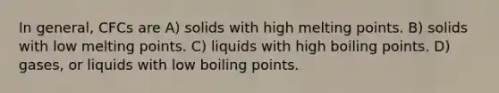 In general, CFCs are A) solids with high melting points. B) solids with low melting points. C) liquids with high boiling points. D) gases, or liquids with low boiling points.