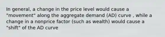 In general, a change in the price level would cause a "movement" along the aggregate demand (AD) curve , while a change in a nonprice factor (such as wealth) would cause a "shift" of the AD curve