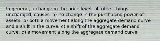 In general, a change in the price level, all other things unchanged, causes: a) no change in the purchasing power of assets. b) both a movement along the aggregate demand curve and a shift in the curve. c) a shift of the aggregate demand curve. d) a movement along the aggregate demand curve.