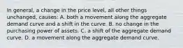 In general, a change in the price level, all other things unchanged, causes: A. both a movement along the aggregate demand curve and a shift in the curve. B. no change in the purchasing power of assets. C. a shift of the aggregate demand curve. D. a movement along the aggregate demand curve.