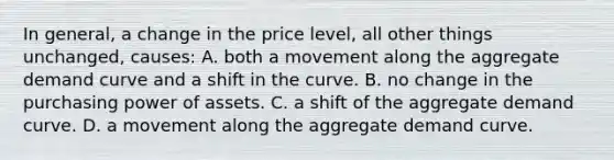 In general, a change in the price level, all other things unchanged, causes: A. both a movement along the aggregate demand curve and a shift in the curve. B. no change in the purchasing power of assets. C. a shift of the aggregate demand curve. D. a movement along the aggregate demand curve.