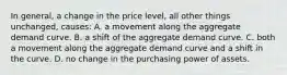 In general, a change in the price level, all other things unchanged, causes: A. a movement along the aggregate demand curve. B. a shift of the aggregate demand curve. C. both a movement along the aggregate demand curve and a shift in the curve. D. no change in the purchasing power of assets.