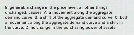 In general, a change in the price level, all other things unchanged, causes: A. a movement along the aggregate demand curve. B. a shift of the aggregate demand curve. C. both a movement along the aggregate demand curve and a shift in the curve. D. no change in the purchasing power of assets.