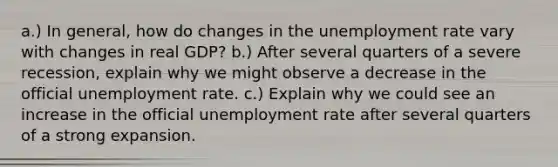 a.) In general, how do changes in the <a href='https://www.questionai.com/knowledge/kh7PJ5HsOk-unemployment-rate' class='anchor-knowledge'>unemployment rate</a> vary with changes in real GDP? b.) After several quarters of a severe recession, explain why we might observe a decrease in the official unemployment rate. c.) Explain why we could see an increase in the official unemployment rate after several quarters of a strong expansion.