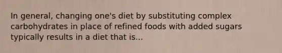 In general, changing one's diet by substituting complex carbohydrates in place of refined foods with added sugars typically results in a diet that is...