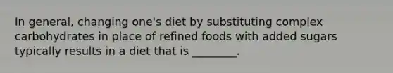 In general, changing one's diet by substituting complex carbohydrates in place of refined foods with added sugars typically results in a diet that is ________.