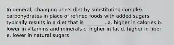 In general, changing one's diet by substituting complex carbohydrates in place of refined foods with added sugars typically results in a diet that is ________. a. higher in calories b. lower in vitamins and minerals c. higher in fat d. higher in fiber e. lower in natural sugars