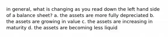 in general, what is changing as you read down the left hand side of a balance sheet? a. the assets are more fully depreciated b. the assets are growing in value c. the assets are increasing in maturity d. the assets are becoming less liquid