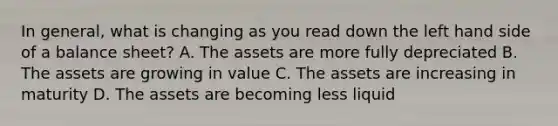 In general, what is changing as you read down the left hand side of a balance sheet? A. The assets are more fully depreciated B. The assets are growing in value C. The assets are increasing in maturity D. The assets are becoming less liquid