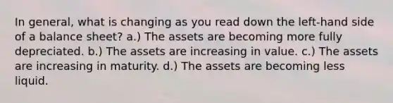 In general, what is changing as you read down the left-hand side of a balance sheet? a.) The assets are becoming more fully depreciated. b.) The assets are increasing in value. c.) The assets are increasing in maturity. d.) The assets are becoming less liquid.