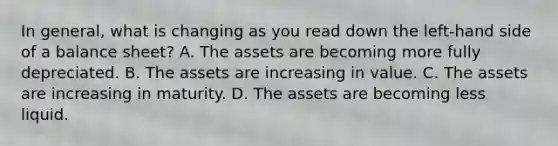 In general, what is changing as you read down the left-hand side of a balance sheet? A. The assets are becoming more fully depreciated. B. The assets are increasing in value. C. The assets are increasing in maturity. D. The assets are becoming less liquid.