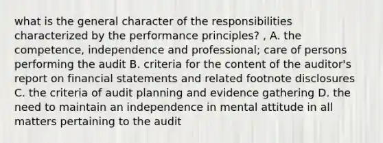 what is the general character of the responsibilities characterized by the performance principles? , A. the competence, independence and professional; care of persons performing the audit B. criteria for the content of the auditor's report on financial statements and related footnote disclosures C. the criteria of audit planning and evidence gathering D. the need to maintain an independence in mental attitude in all matters pertaining to the audit