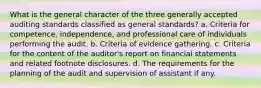 What is the general character of the three generally accepted auditing standards classified as general standards? a. Criteria for competence, independence, and professional care of individuals performing the audit. b. Criteria of evidence gathering. c. Criteria for the content of the auditor's report on financial statements and related footnote disclosures. d. The requirements for the planning of the audit and supervision of assistant if any.