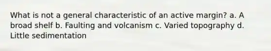 What is not a general characteristic of an active margin? a. A broad shelf b. Faulting and volcanism c. Varied topography d. Little sedimentation