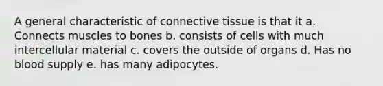 A general characteristic of <a href='https://www.questionai.com/knowledge/kYDr0DHyc8-connective-tissue' class='anchor-knowledge'>connective tissue</a> is that it a. Connects muscles to bones b. consists of cells with much intercellular material c. covers the outside of organs d. Has no blood supply e. has many adipocytes.