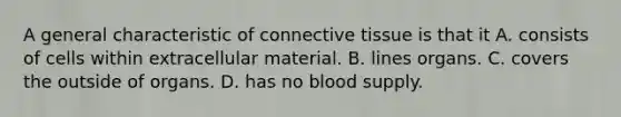 A general characteristic of <a href='https://www.questionai.com/knowledge/kYDr0DHyc8-connective-tissue' class='anchor-knowledge'>connective tissue</a> is that it A. consists of cells within extracellular material. B. lines organs. C. covers the outside of organs. D. has no blood supply.