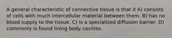 A general characteristic of connective tissue is that it A) consists of cells with much intercellular material between them. B) has no blood supply to the tissue. C) is a specialized diffusion barrier. D) commonly is found lining body cavities.