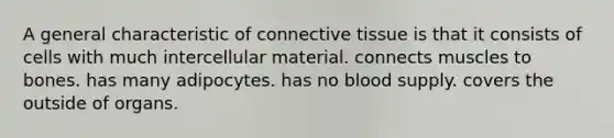 A general characteristic of connective tissue is that it consists of cells with much intercellular material. connects muscles to bones. has many adipocytes. has no blood supply. covers the outside of organs.