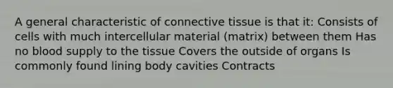 A general characteristic of connective tissue is that it: Consists of cells with much intercellular material (matrix) between them Has no blood supply to the tissue Covers the outside of organs Is commonly found lining body cavities Contracts