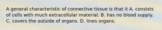 A general characteristic of connective tissue is that it A. consists of cells with much extracellular material. B. has no blood supply. C. covers the outside of organs. D. lines organs.