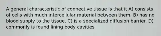 A general characteristic of connective tissue is that it A) consists of cells with much intercellular material between them. B) has no blood supply to the tissue. C) is a specialized diffusion barrier. D) commonly is found lining body cavities