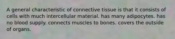 A general characteristic of <a href='https://www.questionai.com/knowledge/kYDr0DHyc8-connective-tissue' class='anchor-knowledge'>connective tissue</a> is that it consists of cells with much intercellular material. has many adipocytes. has no blood supply. connects muscles to bones. covers the outside of organs.