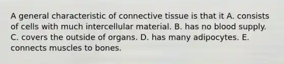 A general characteristic of connective tissue is that it A. consists of cells with much intercellular material. B. has no blood supply. C. covers the outside of organs. D. has many adipocytes. E. connects muscles to bones.