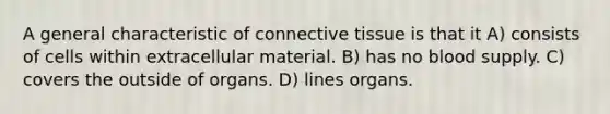 A general characteristic of <a href='https://www.questionai.com/knowledge/kYDr0DHyc8-connective-tissue' class='anchor-knowledge'>connective tissue</a> is that it A) consists of cells within extracellular material. B) has no blood supply. C) covers the outside of organs. D) lines organs.