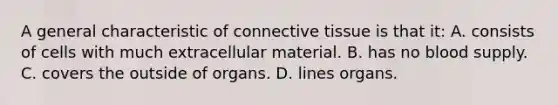 A general characteristic of connective tissue is that it: A. consists of cells with much extracellular material. B. has no blood supply. C. covers the outside of organs. D. lines organs.