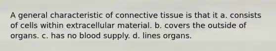 A general characteristic of <a href='https://www.questionai.com/knowledge/kYDr0DHyc8-connective-tissue' class='anchor-knowledge'>connective tissue</a> is that it a. consists of cells within extracellular material. b. covers the outside of organs. c. has no blood supply. d. lines organs.