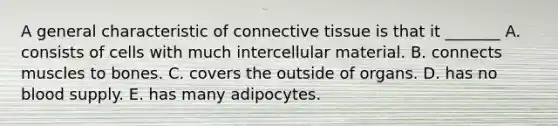 A general characteristic of connective tissue is that it _______ A. consists of cells with much intercellular material. B. connects muscles to bones. C. covers the outside of organs. D. has no blood supply. E. has many adipocytes.