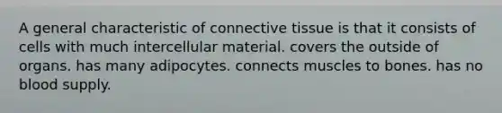 A general characteristic of <a href='https://www.questionai.com/knowledge/kYDr0DHyc8-connective-tissue' class='anchor-knowledge'>connective tissue</a> is that it consists of cells with much intercellular material. covers the outside of organs. has many adipocytes. connects muscles to bones. has no blood supply.